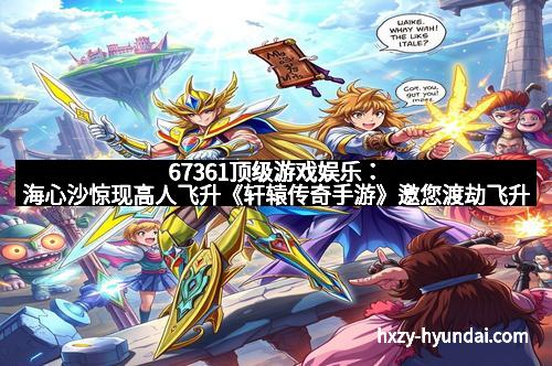 67361顶级游戏娱乐：海心沙惊现高人飞升《轩辕传奇手游》邀您渡劫飞升